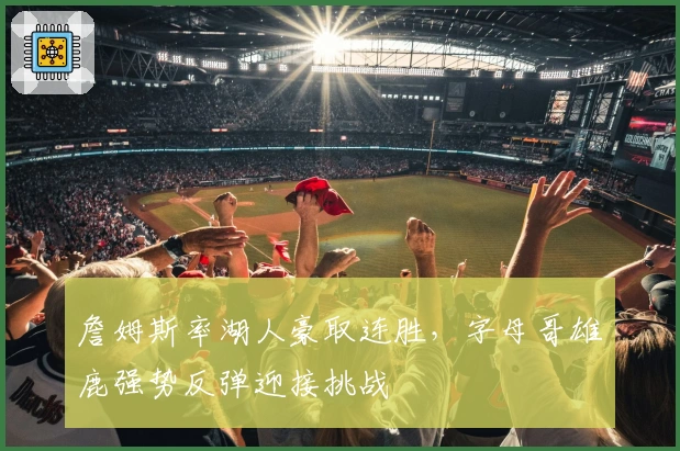 詹姆斯率湖人豪取连胜，字母哥雄鹿强势反弹迎接挑战