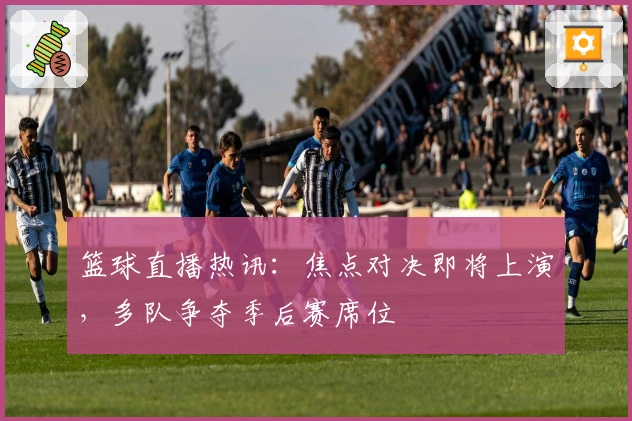 篮球直播热讯：焦点对决即将上演，多队争夺季后赛席位