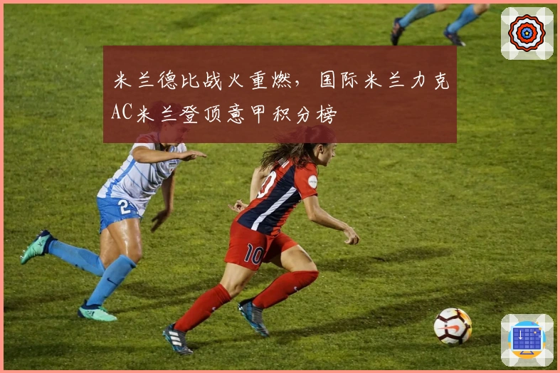 米兰德比战火重燃，国际米兰力克AC米兰登顶意甲积分榜