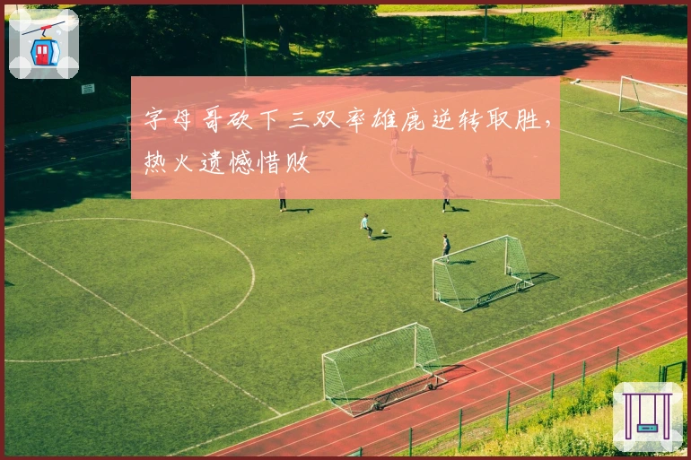 字母哥砍下三双率雄鹿逆转取胜，热火遗憾惜败