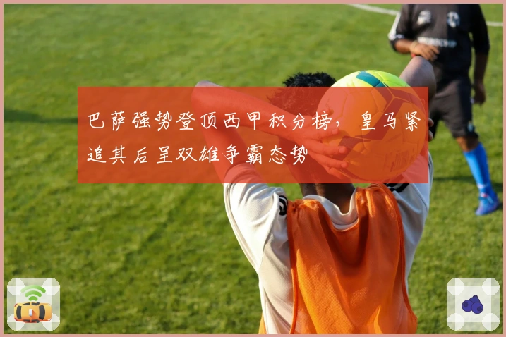 巴萨强势登顶西甲积分榜，皇马紧追其后呈双雄争霸态势