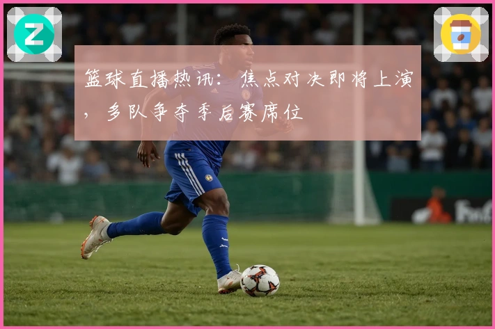 篮球直播热讯：焦点对决即将上演，多队争夺季后赛席位