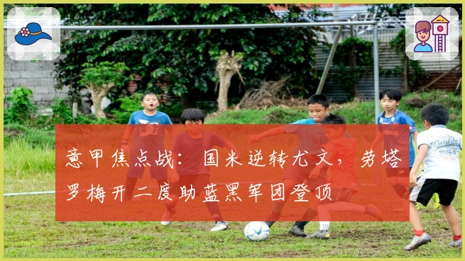 意甲焦点战：国米逆转尤文，劳塔罗梅开二度助蓝黑军团登顶